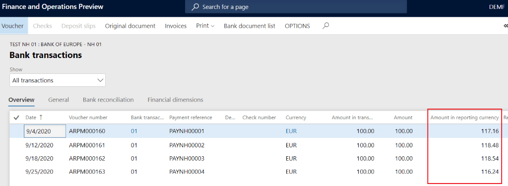 Finance and Operations Preview
p Search for a page
Voucher
Checks Deposit slips
Original document
Invoices
Print v
Bank document list
TEST NH 01 : BANK OF EUROPE - NH 01
Bank transactions
Show
All transactions
Overview
Date T
General
Bank reconciliation
Financial dimensions
Voucher number
ARPM000160
ARPM000161
ARPM000162
ARPM000163
Bank transac...
01
01
01
01
Payment reference
PAYNHOOOOI
PAYNH00002
PAYNH00003
PAYNH00004
De...
Check number
9/4/2020
9/12/2020
9/18/2020
9/25/2020
OPTIONS
Currency
EUR
EUR
EUR
EUR
Amount in trans...
100.00
100.00
100.00
100.00
Amount
100.00
100.00
100.00
100.00
DEW
Amount in reporting currency
117.16
1 18.48
118.54
116.24