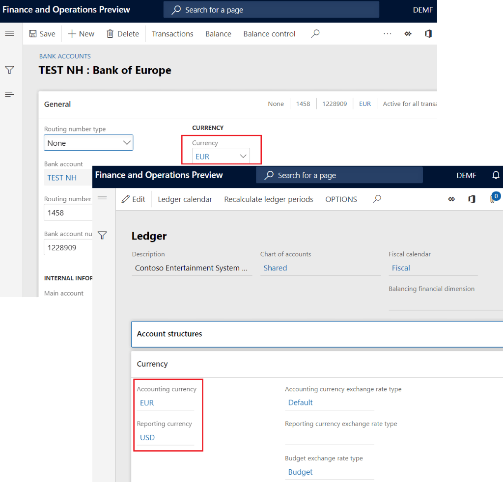 Finance and Operations Preview
[R Save -1- New Delete
BANK ACCOUNTS
p Search for a page
Transactions
Balance Balance control
TEST NH : Bank of Europe
General
Routing number type
None
1458
1228909
EUR
None
Bank account
TEST NH
CURRENCY
Currency
EUR
Finance and Operations Preview
p Search for a page
DEW
Active for all transi
Fiscal calendar
Fiscal
DEMF
Routing number
1458
Bank account nu Y
1228909
INTERNAL INF-OF
Main account
Edit
Ledger calendar Recalculate ledger periods OPTIONS
Ledger
Description
Contoso Entertainment System .
Account structures
Currency
Accounting currency
EUR
Reporting currency
USD
Chart of accounts
Shared
Balancing financial dimension
Accounting currency exchange rate type
Default
Reporting currency exchange rate type
Budget exchange rate type
Budget